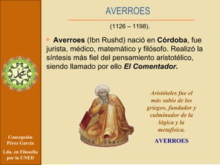 Concepción Pérez García Lda. en Filosofía por la UNED Averroes  (Ibn Rushd) nació en  Córdoba , fue jurista, médico, matemático y filósofo. Realizó la síntesis más fiel del pensamiento aristotélico, siendo llamado por ello  El Comentador. AVERROES (1126 – 1198). Aristóteles fue el más sabio de los griegos, fundador y culminador de la lógica y la metafísica. AVERROES 