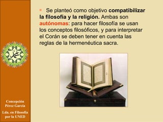 Concepción Pérez García Lda. en Filosofía por la UNED Se planteó como objetivo  compatibilizar la filosofía y la religión.  Ambas son  autónomas : para hacer filosofía se usan los conceptos filosóficos, y para interpretar el Corán se deben tener en cuenta las reglas de la hermenéutica sacra. 