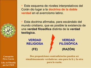 Concepción Pérez García Lda. en Filosofía por la UNED Este esquema de niveles interpretativos del Corán dio lugar a la  doctrina de la doble verdad  en el averroísmo latino. Esta doctrina afirmaba, para escándalo del mundo cristiano, que es posible la existencia de una  verdad filosófica  distinta de la  verdad teológica. VERDAD RELIGIOSA (FE) VERDAD FILOSÓFICA (RAZÓN) Dos proposiciones contradictorias pueden ser simultáneamente verdaderas: una para la fe y la otra para la razón. 