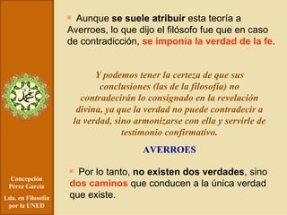Concepción Pérez García Lda. en Filosofía por la UNED Aunque  se suele atribuir  esta teoría a Averroes, lo que dijo el filósofo fue que en caso de contradicción,  se imponía la verdad de la fe . Y podemos tener la certeza de que sus conclusiones (las de la filosofía) no contradecirán lo consignado en la revelación divina, ya que la verdad no puede contradecir a la verdad, sino armonizarse con ella y servirle de testimonio confirmativo. AVERROES Por lo tanto,  no existen dos verdades , sino  dos caminos  que conducen a la única verdad que existe. 