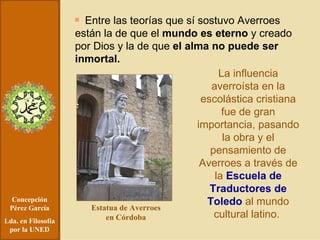 Concepción Pérez García Lda. en Filosofía por la UNED Entre las teorías que sí sostuvo Averroes están la de que el  mundo es eterno  y creado por Dios y la de que  el alma no puede ser inmortal. La influencia averroísta en la escolástica cristiana fue de gran importancia, pasando la obra y el pensamiento de Averroes a través de la  Escuela de Traductores de Toledo  al mundo cultural latino.  Estatua de Averroes en Córdoba 