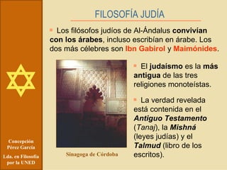 Concepción Pérez García Lda. en Filosofía por la UNED FILOSOFÍA JUDÍA   Los filósofos judíos de Al-Ándalus  convivían con los árabes , incluso escribían en árabe. Los dos más célebres son  Ibn Gabirol  y  Maimónides . Sinagoga de Córdoba El  judaísmo  es la  más antigua  de las tres religiones monoteístas. La verdad revelada está contenida en el  Antiguo Testamento  ( Tanaj ), la  Mishná  (leyes judías) y el  Talmud  (libro de los escritos). 