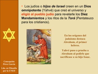 Concepción Pérez García Lda. en Filosofía por la UNED Los judíos o  hijos de Israel  creen en un  Dios omnipotente  (Yahvé) que creó el universo y  eligió al pueblo judío  para revelarle los  Diez Mandamientos  y los ritos de la  Torá  (Pentateuco para los cristianos). En los orígenes del judaísmo destaca Abraham, el primer hebreo. Yahvé puso a prueba a Abraham al pedirle que sacrificase a su hijo Isaac. 