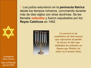 Concepción Pérez García Lda. en Filosofía por la UNED Los judíos estuvieron en la  península Ibérica  desde los tiempos romanos, conviviendo durante más de diez siglos con otras doctrinas. Se les llamaba  sefardíes  y fueron expulsados por los  Reyes Católicos  en 1492. La  menorá  es un candelabro de siete brazos que representa al pueblo de Israel. Se dice que simboliza los arbustos en llamas que Moisés vio arder en el monte Sinaí. 