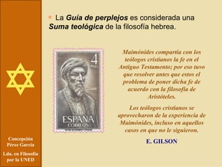 Concepción Pérez García Lda. en Filosofía por la UNED La  Guía de perplejos  es considerada una  Suma teológica  de la filosofía hebrea. Maimónides compartía con los teólogos cristianos la fe en el Antiguo Testamento; por eso tuvo que resolver antes que estos el problema de poner dicha fe de acuerdo con la filosofía de Aristóteles. Los teólogos cristianos se aprovecharon de la experiencia de Maimónides, incluso en aquellos casos en que no le siguieron. E. GILSON 