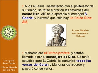 Concepción Pérez García Lda. en Filosofía por la UNED A los 40 años, insatisfecho con el politeísmo de su tiempo, se retiró a orar en las cavernas del  monte Hira . Allí se le apareció el arcángel  S. Gabriel  y le reveló que sólo hay  un único Dios:  Alá . Mahoma era  el último profeta , y estaba llamado a ser el  mensajero de Dios . No tenía estudios pero S. Gabriel le comunicó  todos los versos del Corán  y Mahoma los recordó y procuró conservarlos. El arte islámico no representa a Mahoma 