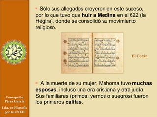 Concepción Pérez García Lda. en Filosofía por la UNED Sólo sus allegados creyeron en este suceso, por lo que tuvo que  huir a Medina  en el 622 (la Hégira), donde se consolidó su movimiento religioso. A la muerte de su mujer, Mahoma tuvo  muchas esposas , incluso una era cristiana y otra judía. Sus familiares (primos, yernos o suegros) fueron los primeros  califas . El Corán 