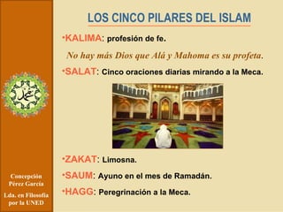Concepción Pérez García Lda. en Filosofía por la UNED LOS CINCO PILARES DEL ISLAM KALIMA :  profesión de fe .   No hay más Dios que Alá y Mahoma es su profeta . SALAT :  Cinco oraciones diarias mirando a la Meca. ZAKAT :  Limosna. SAUM :  Ayuno en el mes de Ramadán. HAGG :  Peregrinación a la Meca. 