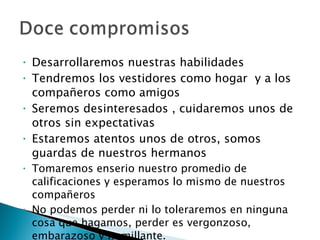 Desarrollaremos nuestras habilidades Tendremos los vestidores como hogar  y a los compañeros como amigos Seremos desinteresados , cuidaremos unos de otros sin expectativas Estaremos atentos unos de otros, somos guardas de nuestros hermanos Tomaremos enserio nuestro promedio de calificaciones y esperamos lo mismo de nuestros compañeros No podemos perder ni lo toleraremos en ninguna cosa que hagamos, perder es vergonzoso, embarazoso y humillante. 