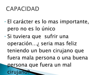 El carácter es lo mas importante, pero no es lo único Si tuviera que  sufrir una operación…¿ seria mas feliz teniendo un buen cirujano que fuera mala persona o una buena persona que fuera un mal cirujano? 