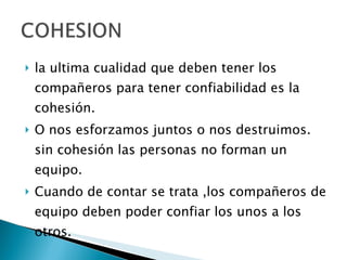 la ultima cualidad que deben tener los compañeros para tener confiabilidad es la cohesión. O nos esforzamos juntos o nos destruimos. sin cohesión las personas no forman un equipo. Cuando de contar se trata ,los compañeros de equipo deben poder confiar los unos a los otros. 
