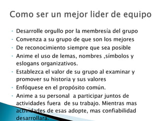 Desarrolle orgullo por la membresía del grupo Convenza a su grupo de que son los mejores De reconocimiento siempre que sea posible Anime el uso de lemas, nombres ,símbolos y eslogans organizativos. Establezca el valor de su grupo al examinar y promover su historia y sus valores Enfóquese en el propósito común. Anime a su personal  a participar juntos de actividades fuera  de su trabajo. Mientras mas actividades de esas adopte, mas confiabilidad desarrollará. 