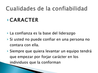 CARACTER La confianza es la base del liderazgo Si usted no puede confiar en una persona no contara con ella. Siempre que quiera levantar un equipo tendrá que empezar por forjar carácter en los individuos que la conforman 