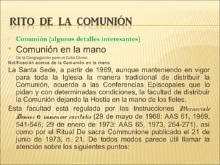  Comunión (algunos detalles interesantes)
 Comunión en la mano
 De la Congregación para el Culto Divino
Notificación acerca de la Comunión en la mano
La Santa Sede, a partir de 1969, aunque manteniendo en vigor
para toda la Iglesia la manera tradicional de distribuir la
Comunión, acuerda a las Conferencias Episcopales que lo
pidan y con determinadas condiciones, la facultad de distribuir
la Comunión dejando la Hostia en la mano de los fieles.
Esta facultad está regulada por las Instrucciones Mernoriale
Domini e immensae caritatis (29 de mayo de 1968: AAS 61, 1969,
541-546; 29 de enero de 1973: AAS 65, 1973, 264-271), así
como por el Ritual De sacra Communione publicado el 21 de
junio de 1973, n. 21. De todos modos parece útil llamar la
atención sobre los siguientes puntos:
 