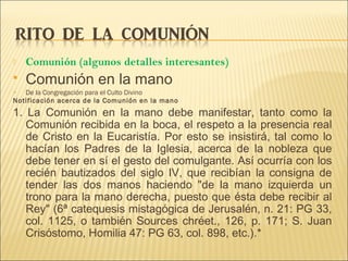  Comunión (algunos detalles interesantes)
 Comunión en la mano
 De la Congregación para el Culto Divino
Notificación acerca de la Comunión en la mano
1. La Comunión en la mano debe manifestar, tanto como la
Comunión recibida en la boca, el respeto a la presencia real
de Cristo en la Eucaristía. Por esto se insistirá, tal como lo
hacían los Padres de la Iglesia, acerca de la nobleza que
debe tener en sí el gesto del comulgante. Así ocurría con los
recién bautizados del siglo IV, que recibían la consigna de
tender las dos manos haciendo "de la mano izquierda un
trono para la mano derecha, puesto que ésta debe recibir al
Rey" (6ª catequesis mistagógica de Jerusalén, n. 21: PG 33,
col. 1125, o también Sources chréet., 126, p. 171; S. Juan
Crisóstomo, Homilia 47: PG 63, col. 898, etc.).*
 