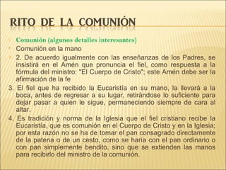  Comunión (algunos detalles interesantes)
 Comunión en la mano
 2. De acuerdo igualmente con las enseñanzas de los Padres, se
insistirá en el Amén que pronuncia el fiel, como respuesta a la
fórmula del ministro: "El Cuerpo de Cristo"; este Amén debe ser la
afirmación de la fe
3. El fiel que ha recibido la Eucaristía en su mano, la llevará a la
boca, antes de regresar a su lugar, retirándose lo suficiente para
dejar pasar a quien le sigue, permaneciendo siempre de cara al
altar.
4. Es tradición y norma de la Iglesia que el fiel cristiano recibe la
Eucaristía, que es comunión en el Cuerpo de Cristo y en la Iglesia;
por esta razón no se ha de tomar el pan consagrado directamente
de la patena o de un cesto, como se haría con el pan ordinario o
con pan simplemente bendito, sino que se extienden las manos
para recibirlo del ministro de la comunión.
 