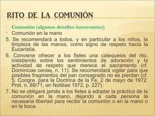  Comunión (algunos detalles interesantes)
 Comunión en la mano
5. Se recomendará a todos, y en particular a los niños, la
limpieza de las manos, como signo de respeto hacia la
Eucaristía.
6. Conviene ofrecer a los fieles una catequesis del rito,
insistiendo sobre los sentimientos de adoración y la
actividad de respeto que merece el sacramento (cf.
Dominicae cenae, n. 11). Se recomendará vigilar para que
posibles fragmentos del pan consagrado no se pierdan (cf.
5. Congre. para la Doctrina de la Fe, 2 de mayo de 1972:
Prot. n. 89/71, en Notitiae 1972, p. 227).
7. No se obligará jamás a los fieles a adoptar la práctica de la
comunión en la mano, dejando a cada persona la
necesaria libertad para recibir la comunión o en la mano o
en la boca.
 