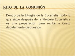  Dentro de la Liturgia de la Eucaristía, todo lo
que sigue después de la Plegaria Eucarística
es una preparación para recibir a Cristo
debidamente dispuestos.
 