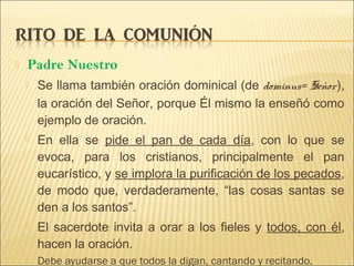  Padre Nuestro
 Se llama también oración dominical (de dominus= Señor),
la oración del Señor, porque Él mismo la enseñó como
ejemplo de oración.
 En ella se pide el pan de cada día, con lo que se
evoca, para los cristianos, principalmente el pan
eucarístico, y se implora la purificación de los pecados,
de modo que, verdaderamente, “las cosas santas se
den a los santos”.
 El sacerdote invita a orar a los fieles y todos, con él,
hacen la oración.
 Debe ayudarse a que todos la digan, cantando y recitando.
 