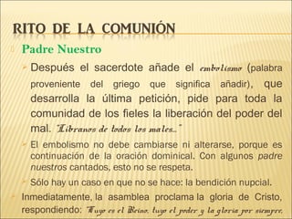  Padre Nuestro
 Después el sacerdote añade el embolismo (palabra
proveniente del griego que significa añadir), que
desarrolla la última petición, pide para toda la
comunidad de los fieles la liberación del poder del
mal. “Líbranos de todos los males…”
 El embolismo no debe cambiarse ni alterarse, porque es
continuación de la oración dominical. Con algunos padre
nuestros cantados, esto no se respeta.
 Sólo hay un caso en que no se hace: la bendición nupcial.
 Inmediatamente, la asamblea proclama la gloria de Cristo,
respondiendo: “Tuyo es el Reino, tuyo el poder y la gloria por siempre,
 