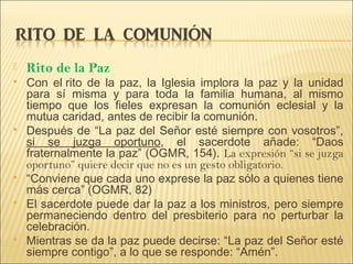  Rito de la Paz
 Con el rito de la paz, la Iglesia implora la paz y la unidad
para sí misma y para toda la familia humana, al mismo
tiempo que los fieles expresan la comunión eclesial y la
mutua caridad, antes de recibir la comunión.
 Después de “La paz del Señor esté siempre con vosotros”,
si se juzga oportuno, el sacerdote añade: “Daos
fraternalmente la paz” (OGMR, 154). La expresión “si se juzga
oportuno” quiere decir que no es un gesto obligatorio.
 “Conviene que cada uno exprese la paz sólo a quienes tiene
más cerca” (OGMR, 82)
 El sacerdote puede dar la paz a los ministros, pero siempre
permaneciendo dentro del presbiterio para no perturbar la
celebración.
 Mientras se da la paz puede decirse: “La paz del Señor esté
siempre contigo”, a lo que se responde: “Amén”.
 