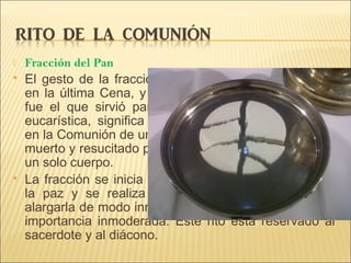  Fracción del Pan
 El gesto de la fracción del pan, realizado por Cristo
en la última Cena, y que en los tiempos apostólicos
fue el que sirvió para denominar la íntegra acción
eucarística, significa que los fieles, siendo muchos,
en la Comunión de un solo pan de vida, que es Cristo
muerto y resucitado para la vida del mundo, se hacen
un solo cuerpo.
 La fracción se inicia tras el intercambio del signo de
la paz y se realiza con la debida reverencia, sin
alargarla de modo innecesario ni que parezca de una
importancia inmoderada. Este rito está reservado al
sacerdote y al diácono.
 