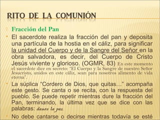  Fracción del Pan
 El sacerdote realiza la fracción del pan y deposita
una partícula de la hostia en el cáliz, para significar
la unidad del Cuerpo y de la Sangre del Señor en la
obra salvadora, es decir, del Cuerpo de Cristo
Jesús viviente y glorioso. (OGMR, 83) En este momento
el sacerdote dice en secreto: “El Cuerpo y la Sangre de nuestro Señor
Jesucristo, unidos en este cáliz, sean para nosotros alimento de vida
eterna”.
 La súplica “Cordero de Dios, que quitas…” acompaña
este gesto. Se canta o se recita, con la respuesta del
pueblo. Se puede repetir mientras dure la fracción del
Pan, terminando, la última vez que se dice con las
palabras: danos la paz.
 No debe cantarse o decirse mientras todavía se esté
 