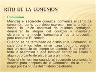  Comunión
 Mientras el sacerdote comulga, comienza el canto de
comunión, canto que debe expresar, por la unión de
voces, la unión espiritual de quienes comulgan,
demostrar la alegría del corazón y manifestar
claramente la índole “comunitaria” de la procesión
para recibir la Eucaristía.
 Cuando se ha terminado de distribuir la Comunión, el
sacerdote y los fieles, si se juzga oportuno, pueden
orar un espacio de tiempo en secreto. Si se prefiere,
toda la asamblea puede también cantar un salmo o
algún otro canto de alabanza o un himno.
 Todo el rito termina cuando el sacerdote pronuncia la
oración para después de la Comunión, en la que se
ruega por los frutos del misterio celebrado.
 