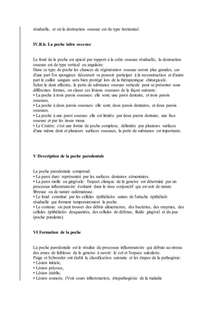 résiduelle, et où la destruction osseuse est de type horizontal.
IV.B.b. La poche infra osseuse
Le fond de la poche est apical par rapport à la crête osseuse résiduelle, la destruction
osseuse est de type vertical ou angulaire.
Dans ce type de poche les chances de régénération osseuse seront plus grandes, car
d'une part l'os spongieux découvert va pouvoir participer à la reconstruction et d'autre
part le caillot sanguin sera bien protégé lors de la thérapeutique chirurgicale.
Selon la dent affectée, la perte de substance osseuse verticale peut se présenter sous
différentes formes, on classe ces lésions osseuses de la façon suivante:
• La poche à trois parois osseuses: elle sont; une paroi dentaire, et trois parois
osseuses.
• La poche à deux parois osseuses: elle sont; deux parois dentaires, et deux parois
osseuses.
• La poche à une paroi osseuse: elle est limitée par deux parois dentaire, une face
osseuse et par les tissus mous.
• Le Cratère: c'est une forme de poche complexe, délimitée par plusieurs surfaces
d'une même dent et plusieurs surfaces osseuses, la perte de substance est importante.
V Description de la poche parodontale
La poche parodontale comprend:
• La paroi dure: représentée par les surfaces dentaires cémentaires.
• La paroi molle ou gingivale: l'aspect clinique de la gencive est déterminé par un
processus inflammatoire évoluant dans le tissu conjonctif qui est soit de nature
fibreuse ou de nature œdémateuse.
• Le fond: constitué par les cellules épithéliales saines de l'attache épithéliale
résiduelle qui forment temporairement la poche.
• Le contenu: on peut trouver des débris alimentaires, des bactéries, des enzymes, des
cellules épithéliales desquamées, des cellules de défense, fluide gingival et du pus
(poche purulente).
VI Formation de la poche
La poche parodontale est le résultat du processus inflammatoire qui débute au niveau
des zones de faiblesse de la gencive à savoir: le col et l'espace sulculaire.
Paige et Schroeder ont établi la classification suivante et les étapes de la pathogénie:
• Lésion initiale,
• Lésion précoce,
• Lésion établie,
• Lésion avancée. (Voir cours inflammation, étiopathogénie de la maladie
 