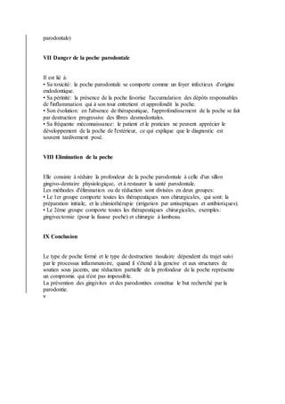 parodontale)
VII Danger de la poche parodontale
Il est lié à:
• Sa toxicité: la poche parodontale se comporte comme un foyer infectieux d'origine
endodontique.
• Sa périnité: la présence de la poche favorise l'accumulation des dépôts responsables
de l'inflammation qui à son tour entretient et approfondit la poche.
• Son évolution: en l'absence de thérapeutique, l'approfondissement de la poche se fait
par destruction progressive des fibres desmodontales.
• Sa fréquente méconnaissance: le patient et le praticien ne peuvent apprécier le
développement de la poche de l'extérieur, ce qui explique que le diagnostic est
souvent tardivement posé.
VIII Elimination de la poche
Elle consiste à réduire la profondeur de la poche parodontale à celle d'un sillon
gingivo-dentaire physiologique, et à restaurer la santé parodontale.
Les méthodes d'élimination ou de réduction sont divisées en deux groupes:
• Le 1er groupe comporte toutes les thérapeutiques non chirurgicales, qui sont: la
préparation initiale, et la chimiothérapie (irrigation par antiseptiques et antibiotiques).
• Le 2ème groupe comporte toutes les thérapeutiques chirurgicales, exemples:
gingivectomie (pour la fausse poche) et chirurgie à lambeau.
IX Conclusion
Le type de poche formé et le type de destruction tissulaire dépendent du trajet suivi
par le processus inflammatoire, quand il s'étend à la gencive et aux structures de
soutien sous jacents, une réduction partielle de la profondeur de la poche représente
un compromis qui n'est pas impossible.
La prévention des gingivites et des parodontites constitue le but recherché par la
parodontie.
v
 