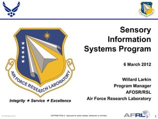 Sensory
                                                                            Information
                                                                       Systems Program
                                                                                                        6 March 2012


                                                                                           Willard Larkin
                                                                                       Program Manager
                                                                                             AFOSR/RSL
         Integrity  Service  Excellence                                  Air Force Research Laboratory


15 February 2012              DISTRIBUTION A: Approved for public release; distribution is unlimited.
                                                                                                                       1
 