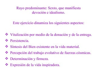 Rayo predominante: Sexto, que manifiesta devoción e idealismo. Este ejercicio dinamiza los siguientes aspectos: Vitalización por medio de la donación y de la entrega. Persistencia. Síntesis del Bien existente en la vida material. Percepción del trabajo evolutivo de fuerzas cósmicas. Determinación y firmeza. Expresión de la vida inspiradora. 