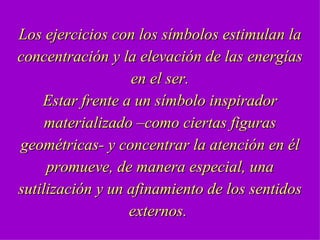 Los ejercicios con los símbolos estimulan la concentración y la elevación de las energías en el ser. Estar frente a un símbolo inspirador materializado –como ciertas figuras geométricas- y concentrar la atención en él promueve, de manera especial, una sutilización y un afinamiento de los sentidos externos.  