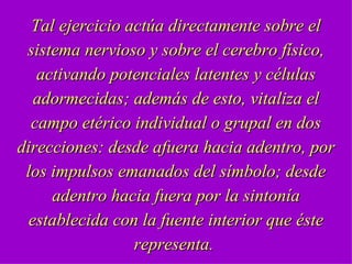 Tal ejercicio actúa directamente sobre el sistema nervioso y sobre el cerebro físico, activando potenciales latentes y células adormecidas; además de esto, vitaliza el campo etérico individual o grupal en dos direcciones: desde afuera hacia adentro, por los impulsos emanados del símbolo; desde adentro hacia fuera por la sintonía establecida con la fuente interior que éste representa.  