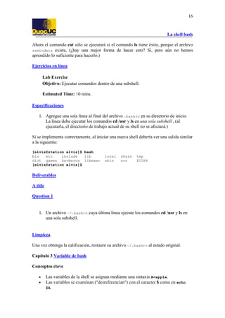 16

La shell bash
Ahora el comando cat sólo se ejecutará si el comando ls tiene éxito, porque el archivo
reminders existe, (¿hay una mejor forma de hacer esto? Sí, pero aún no hemos
aprendido lo suficiente para hacerlo.)
Ejercicios en línea
Lab Exercise
Objetivo: Ejecutar comandos dentro de una subshell.
Estimated Time: 10 mins.
Especificaciones
1. Agregue una sola línea al final del archivo .bashrc en su directorio de inicio.
La línea debe ejecutar los comandos cd /usr y ls en una sola subshell , (al
ejecutarla, el directorio de trabajo actual de su shell no se afectará.)
Si se implementa correctamente, al iniciar una nueva shell debería ver una salida similar
a la siguiente:
[elvis@station elvis]$ bash
bin
etc
include
lib
dict games kerberos libexec
[elvis@station elvis]$

local
sbin

share
src

tmp
X11R6

Deliverables
A title
Question 1

1. Un archivo ~/.bashrc cuya última línea ejecute los comandos cd /usr y ls en
una sola subshell.

Limpieza
Una vez obtenga la calificación, restaure su archivo ~/.bashrc al estado original.
Capítulo 3 Variable de bash
Conceptos clave
•
•

Las variables de la shell se asignan mediante una sintaxis A=apple.
Las variables se examinan ("desreferencian") con el caracter $ como en echo
$A.

 