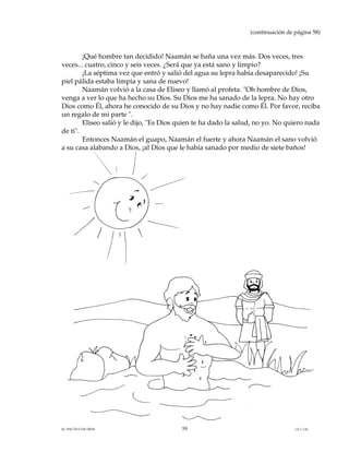 (continuación de página 58)



        ¡Qué hombre tan decidido! Naamán se baña una vez más. Dos veces, tres
veces... cuatro, cinco y seis veces. ¿Será que ya está sano y limpio?
        ¡La séptima vez que entró y salió del agua su lepra había desaparecido! ¡Su
piel pálida estaba limpia y sana de nuevo!
        Naamán volvió a la casa de Eliseo y llamó al profeta. "Oh hombre de Dios,
venga a ver lo que ha hecho su Dios. Su Dios me ha sanado de la lepra. No hay otro
Dios como Él, ahora he conocido de su Dios y no hay nadie como Él. Por favor, reciba
un regalo de mi parte ".
        Eliseo salió y le dijo, "Es Dios quien te ha dado la salud, no yo. No quiero nada
de ti".
        Entonces Naamán el guapo, Naamán el fuerte y ahora Naamán el sano volvió
a su casa alabando a Dios, ¡al Dios que le había sanado por medio de siete baños!




EL PACTO CON DIOS                        59                                       (A.1.3.6)
 