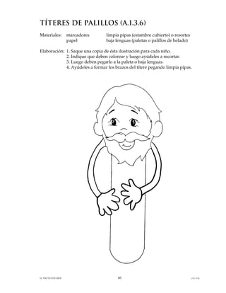 TÍTERES DE PALILLOS (A.1.3.6)
Materiales:         marcadores   limpia pipas (estambre cubierto) o resortes
                    papel        baja lenguas (paletas o palillos de helado)

Elaboración: 1. Saque una copia de ésta ilustración para cada niño.
             2. Indique que deben colorear y luego ayúdeles a recortar.
             3. Luego deben pegarlo a la paleta o baja lenguas.
             4. Ayúdeles a formar los brazos del títere pegando limpia pipas.




EL PACTO CON DIOS                      60                                      (A.1.3.6)
 