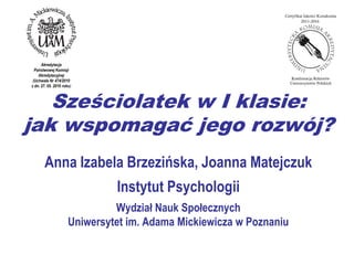 Akredytacja
  Państwowej Komisji
    Akredytacyjnej
 (Uchwała Nr 474/2010
z dn. 27. 05. 2010 roku)



   Sześciolatek w I klasie:
jak wspomagać jego rozwój?
       Anna Izabela Brzezińska, Joanna Matejczuk
                               Instytut Psychologii
                               Wydział Nauk Społecznych
                      Uniwersytet im. Adama Mickiewicza w Poznaniu
 