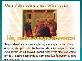 Uma vida nova e uma nova missão Jesus deu-lhes o seu espírito, um espírito de divina  alegria, de paz, de fortaleza, de esperança e amor. Dissiparam-se as trevas, Jesus está vivo! Não vivo como antes … agora resplandece com uma luz fulgurante, tem um novo alento.  Ide, estarei sempre convosco! 