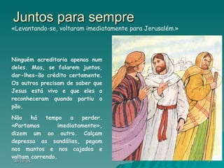 Juntos para sempre Ninguém acreditaria apenas num deles. Mas, se falarem juntos, dar-lhes-ão crédito certamente. Os outros precisam de saber que Jesus está vivo e que eles o reconheceram quando partiu o pão. Não há tempo a perder. «Partamos imediatamente», dizem um ao outro. Calçam depressa as sandálias, pegam nos mantos e nos cajados e voltam correndo.  «Levantando-se, voltaram imediatamente para Jerusalém.» 