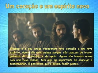Cléopas e o seu amigo receberam novo coração e um novo espírito. Agora são mais amigos porque  são capazes de trocar palavras de consolação e de apoio. Agora são homens novos com uma nova missão: tem algo de importante de anunciar e testemunhar. E percebem que o devem fazer juntos.  Um coração e um espírito novo 