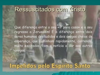 Ressuscitados com Cristo Que diferença entre o seu «ir para casa» e o seu regresso a Jerusalém! É a diferença entre dois seres humanos desiludidos e dois amigos cheios de esperança, que caminham rapidamente, correndo, muito excitados, com a notícia a dar aos outros amigos. Impelidos pelo Espírito Santo 