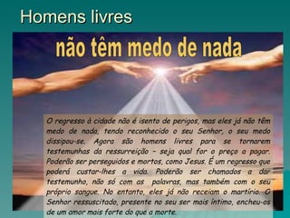 Homens livres O regresso à cidade não é isento de perigos, mas eles já não têm medo de nada, tendo reconhecido o seu Senhor, o seu medo dissipou-se. Agora são homens livres para se tornarem testemunhas da ressurreição – seja qual for o preço a pagar. Poderão ser perseguidos e mortos, como Jesus. É um regresso que poderá custar-lhes a vida. Poderão ser chamados a dar testemunho, não só com as  palavras, mas também com o seu próprio sangue. No entanto, eles já não receiam o martírio. O Senhor ressuscitado, presente no seu ser mais íntimo, encheu-os de um amor mais forte do que a morte. não têm medo de nada 