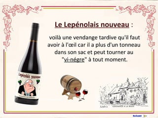 Le Lepénolais nouveau  : voilà une vendange tardive qu'il faut avoir à l'œil car il a plus d'un tonneau dans son sac et peut tourner au  " vi-négre " à tout moment. 