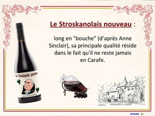 Le Stroskanolais nouveau  : long en "bouche" (d’après Anne Sinclair), sa principale qualité réside dans le fait qu'il ne reste jamais  en Carafe.         