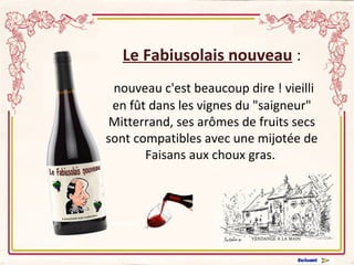 Le Fabiusolais nouveau  : nouveau c'est beaucoup dire ! vieilli en fût dans les vignes du &quot;saigneur&quot; Mitterrand, ses arômes de fruits secs sont compatibles avec une mijotée de Faisans aux choux gras.    