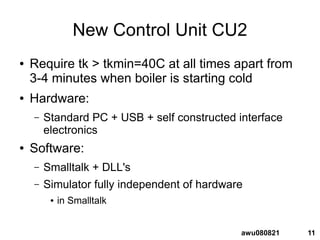 11awu080821
New Control Unit CU2
● Require tk > tkmin=40C at all times apart from
3-4 minutes when boiler is starting cold
● Hardware:
– Standard PC + USB + self constructed interface
electronics
● Software:
– Smalltalk + DLL's
– Simulator fully independent of hardware
● in Smalltalk
 