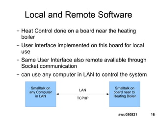 16awu080821
Local and Remote Software
– Heat Control done on a board near the heating
boiler
– User Interface implemented on this board for local
use
– Same User Interface also remote avaliable through
Socket communication
– can use any computer in LAN to control the system
Smalltalk on
board near to
Heating Boiler
Smalltalk on
any Computer
in LAN
LAN
TCP/IP
 