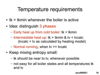 18awu080821
Temperature requirements
● tk > tkmin whenever the boiler is active
● Idea: distinguish 3 phases
– Early heat up from cold boiler: tk < tkmin
– Intermediate heat up: tk > tkmin & tv < tvcalc
(tvcalc = tv as calculated by heating model)
– Normal running, when tv >= tvcalc
● Keep mixing entropy small:
– tk should be near to tv, whenever possible
– not easy for all boiler states and all temperatures tk
and tv
 
