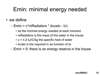 19awu080821
Emin: minimal energy needed
● we define
– Emin = c*mRadiators * (tvcalc - tv)
● as the minimal energy needed at each moment
● mRadiators is the mass of the water in the house
● c = 4.2 kJ/C/kg the specific heat of water
● tvcalc is the required tv as function of ta
– Emin < 0: there is an energy reserve in the house
 